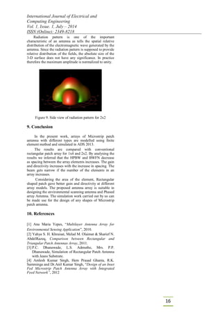 International Journal of Electrical and
Computing Engineering
Vol. 1, Issue. 1, July – 2014
ISSN (Online): 2349-8218
16
Radiation pattern is one of the important
characteristic of an antenna as tells the spatial relative
distribution of the electromagnetic wave generated by the
antenna. Since the radiation pattern is supposed to provide
relative distribution of the fields, the absolute size of the
3-D surface does not have any significance. In practice
therefore the maximum amplitude is normalized to unity.
Figure 9. Side view of radiation pattern for 2x2
9. Conclusion
In the present work, arrays of Microstrip patch
antenna with different types are modelled using finite
element method and simulated in ADS 2013.
The results are compared with conventional
rectangular patch array for 1x4 and 2x2. By analysing the
results we inferred that the HPBW and BWFN decrease
as spacing between the array elements increases. The gain
and directivity increases with the increase in spacing. The
beam gets narrow if the number of the elements in an
array increases.
Considering the area of the element, Rectangular
shaped patch gave better gain and directivity at different
array models. The proposed antenna array is suitable in
designing the environmental scanning antenna and Phased
array Antenna. The simulation work carried out by us can
be made use for the design of any shapes of Microstrip
patch antenna.
10. References
[1] Ana Maria Yepes, “Multilayer Antenna Array for
Environmental Sensing Application”, 2010.
[2] Yahya S. H. Khraisat, Melad M. Olaimat & Sharief N.
AbdelRazeq, Comparison between Rectangular and
Triangular Patch Antennas Array, 2011.
[3] P.C. Dhanawade, L.S. Admuthe, Mrs. P.P.
Dhanawade, Simulation of Rectangular Patch Antenna
with Jeans Substrate.
[4] Amlesh Kumar Singh, Hem Prasad Ghanta, R.K.
Samminga and Dr.Anil Kumar Singh, “Design of an Inset
Fed Microstrip Patch Antenna Array with Integrated
Feed Network”, 2012
 