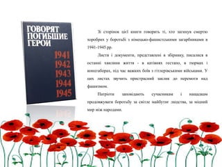 Зі сторінок цієї книги говорять ті, хто загинув смертю
хоробрих у боротьбі з німецько-фашистськими загарбниками в
1941-1945 рр.
Листи і документи, представлені в збірнику, писалися в
останні хвилини життя - в катівнях гестапо, в тюрмах і
концтаборах, під час важких боїв з гітлерівськими військами. У
цих листах звучить пристрасний заклик до перемоги над
фашизмом.
Патріоти заповідають сучасникам і нащадкам
продовжувати боротьбу за світле майбутнє людства, за міцний
мир між народами.
 