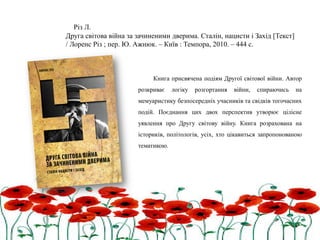 Книга присвячена подіям Другої світової війни. Автор
розкриває логіку розгортання війни, спираючись на
мемуаристику безпосередніх учасників та свідків тогочасних
подій. Поєднання цих двох перспектив утворює цілісне
уявлення про Другу світову війну. Книга розрахована на
істориків, політологів, усіх, хто цікавиться запропонованою
тематикою.
Різ Л.
Друга світова війна за зачиненими дверима. Сталін, нацисти і Захід [Текст]
/ Лоренс Різ ; пер. Ю. Ажнюк. – Київ : Темпора, 2010. – 444 с.
 