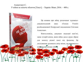 Алексієвич С.
У війни не жіноче обличчя [Текст]. – Харків: Віват, 2016. – 400 с.
Ця книжка про війну розпочинає художньо-
документальний цикл «Голоси Утопії»
російськомовної білоруської письменниці Світлани
Алексієвич.
Книга-сповідь, документ людської пам’яті,
запис історій жінок, яким війна дала в руки зброю
для захисту рідної землі від фашизму. Це
дослідження духовного світу жінок, що виживали в
нелюдських умовах війни.
 