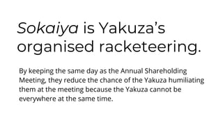 Sokaiya is Yakuza’s
organised racketeering.
By keeping the same day as the Annual Shareholding
Meeting, they reduce the chance of the Yakuza humiliating
them at the meeting because the Yakuza cannot be
everywhere at the same time.
 