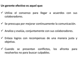 Un gerente efectivo es aquel que:

 Utiliza el consenso para llegar a acuerdos con sus
  colaboradores.

 Se preocupa por mejorar continuamente la comunicación.

 Analiza y evalúa, conjuntamente con sus colaboradores.

 Enlaza logros con recompensas de una manera justa y
  objetiva.

 Cuando se presentan conflictos, los afronta para
  resolverlos no para buscar culpables.
 