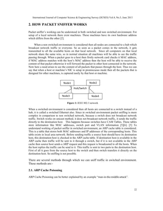 International Journal of Computer Science & Engineering Survey (IJCSES) Vol.4, No.3, June 2013
22
2. HOW PACKET SNIFFER WORKS
Packet sniffer’s working can be understood in both switched and non switched environment. For
setup of a local network there exist machines. These machines have its own hardware address
which differs from the other [2].
When a non switched environment is considered then all nodes are connected to a hub which
broadcast network traffic to everyone. So as soon as a packet comes in the network, it gets
transmitted to all the available hosts on that local network. Since all computers on that local
network share the same wire, so in normal situation all machines will be able to see the traffic
passing through. When a packet goes to a host then firstly network card checks it MAC address,
if MAC address matches with the host’s MAC address then the host will be able to receive the
content of that packet otherwise it will forward the packet to other host connected in the network.
Now here a need arises to see the content of all packets that passes through the host. Thus we can
say that when a host or machine’s NIC is setup in promiscuous mode then all the packets that is
designed for other machines, is captured easily by that host or machine.
Figure 1: IEEE 802.3 network
When a switched environment is considered then all hosts are connected to a switch instead of a
hub, it is called a switched Ethernet also. Since in switched environment packet sniffing is more
complex in comparison to non switched network, because a switch does not broadcast network
traffic. Switch works on unicast method, it does not broadcast network traffic, it sends the traffic
directly to the destination host. This happens because switches have CAM Tables. These tables
store information like MAC addresses, switch port and VLAN information [5][6]. [5] To
understand working of packet sniffer in switched environment, an ARP cache table is considered.
This is a table that stores both MAC addresses and IP addresses of the corresponding hosts. This
table exists in local area network. Before sending traffic a source host should have its destination
host, this destination host is checked in the ARP cache table. If destination host is available in the
ARP cache then traffic will be sent to it through a switch, but if it is not available in the ARP
cache then source host sends a ARP request and this request is broadcasted to all the hosts. When
the host replies the traffic can be send to it. This traffic is sent in two parts to the destination host.
First of all it goes from the source host to the switch and then switch transfers it directly on the
destination host. So sniffing is not possible.
There are several methods through which we can sniff traffic in switched environment.
These methods are:-
2.1. ARP Cache Poisoning
ARP Cache Poisoning can be better explained by an example “man-in-the-middle-attack”.
Hub/Switch
Node1 Node2
Node3 Node4
 