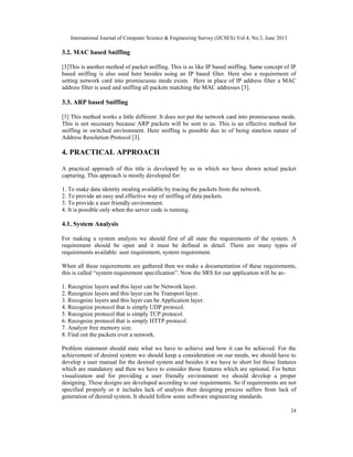 International Journal of Computer Science & Engineering Survey (IJCSES) Vol.4, No.3, June 2013
24
3.2. MAC based Sniffing
[3]This is another method of packet sniffing. This is as like IP based sniffing. Same concept of IP
based sniffing is also used here besides using an IP based filter. Here also a requirement of
setting network card into promiscuous mode exists. Here in place of IP address filter a MAC
address filter is used and sniffing all packets matching the MAC addresses [3].
3.3. ARP based Sniffing
[3] This method works a little different. It does not put the network card into promiscuous mode.
This is not necessary because ARP packets will be sent to us. This is an effective method for
sniffing in switched environment. Here sniffing is possible due to of being stateless nature of
Address Resolution Protocol [3].
4. PRACTICAL APPROACH
A practical approach of this title is developed by us in which we have shown actual packet
capturing. This approach is mostly developed for:
1. To make data identity stealing available by tracing the packets from the network.
2. To provide an easy and effective way of sniffing of data packets.
3. To provide a user friendly environment.
4. It is possible only when the server code is running.
4.1. System Analysis
For making a system analysis we should first of all state the requirements of the system. A
requirement should be open and it must be defined in detail. There are many types of
requirements available: user requirement, system requirement.
When all these requirements are gathered then we make a documentation of these requirements,
this is called “system requirement specification”. Now the SRS for our application will be as-
1. Recognize layers and this layer can be Network layer.
2. Recognize layers and this layer can be Transport layer.
3. Recognize layers and this layer can be Application layer.
4. Recognize protocol that is simply UDP protocol.
5. Recognize protocol that is simply TCP protocol.
6. Recognize protocol that is simply HTTP protocol.
7. Analyze free memory size.
8. Find out the packets over a network.
Problem statement should state what we have to achieve and how it can be achieved. For the
achievement of desired system we should keep a consideration on our needs, we should have to
develop a user manual for the desired system and besides it we have to short list those features
which are mandatory and then we have to consider those features which are optional. For better
visualization and for providing a user friendly environment we should develop a proper
designing. These designs are developed according to our requirements. So if requirements are not
specified properly or it includes lack of analysis then designing process suffers from lack of
generation of desired system. It should follow some software engineering standards.
 