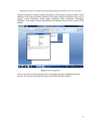 International Journal of Computer Science & Engineering Survey (IJCSES) Vol.4, No.3, June 2013
27
Detailed information of packet contains information as like timing of coming of packet, source
addresses of the packet, destination addresses of the packet, protocol information, time to live of
packets, version information, header length, precedence, Delay information, Throughput,
Reliability, Total length of packet, Identification and Checksum along with the contents of the
packets.
Figure 5: Practical approach 3
Now we can edit the content of packet and we can transfer again this modified packet in the
network. We can store all packets information in the buffer for further analysis.
 