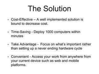 • Cost-Effective – A well implemented solution is
bound to decrease cost.
• Time-Saving - Deploy 1000 computers within
minutes
• Take Advantage - Focus on what’s important rather
than setting up a never ending hardware cycle
• Convenient - Access your work from anywhere from
your current device such as web and mobile
platforms.
The Solution
 