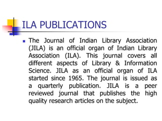 ILA PUBLICATIONS
 The Journal of Indian Library Association
(JILA) is an official organ of Indian Library
Association (ILA). This journal covers all
different aspects of Library & Information
Science. JILA as an official organ of ILA
started since 1965. The journal is issued as
a quarterly publication. JILA is a peer
reviewed journal that publishes the high
quality research articles on the subject.
 