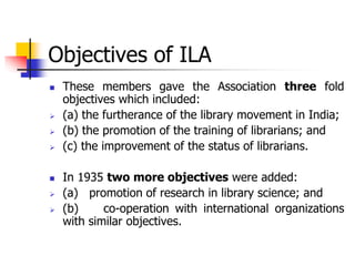 Objectives of ILA
 These members gave the Association three fold
objectives which included:
 (a) the furtherance of the library movement in India;
 (b) the promotion of the training of librarians; and
 (c) the improvement of the status of librarians.
 In 1935 two more objectives were added:
 (a) promotion of research in library science; and
 (b) co-operation with international organizations
with similar objectives.
 