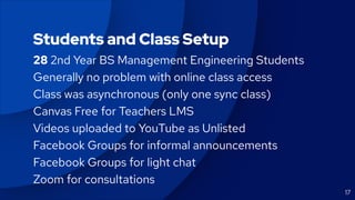 17
Students and Class Setup
28 2nd Year BS Management Engineering Students
Generally no problem with online class access
Class was asynchronous (only one sync class)
Canvas Free for Teachers LMS
Videos uploaded to YouTube as Unlisted
Facebook Groups for informal announcements
Facebook Groups for light chat
Zoom for consultations
 