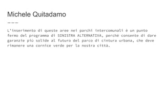 Michele Quitadamo
L’inserimento di queste aree nei parchi intercomunali è un punto
fermo del programma di SINISTRA ALTERNATIVA, perché consente di dare
garanzie più solide al futuro del parco di cintura urbana, che deve
rimanere una cornice verde per la nostra città.
 
