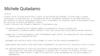 Michele Quitadamo
A nostro avviso la prima cosa da fare è capire la vera portata del problema. In primo luogo si devono
riposizionare le centraline per il rilevamento del PM 10, attualmente collocate in zone poco indicative
dell’effettivo livello di inquinamento della città e di estendere le rilevazioni anche al Pm5,elemento ancora
più nocivo per la salute dei bambinoi e adulti.
I nostri interventi per mitigare e abbattere l’inquinamento sono:
incremento e capillarità del trasporto pubblico ecocompatibile. Occorre ricordare che
attualmente il trasporto pubblico monzese è stato reso carente dall’ultima amministrazione comunale.
progetti per il teleriscaldamento e tele raffreddamento degli edifici con attuazione del Piano Energetico
Comunale,parte integrante del PGT.
parcheggi nelle periferie della città collegati al centro con bus navette ecocompatibili.
potenziamento deciso della “rete delle piste ciclopedonali” nei quartieri,tra i quartiere e verso il centro.
una capillare dotazione di stalli per biciclette e potenziamento del bike-sharing (che è inutile e
inutilizzato così come fatto da Scanagatti: è insensato che il servizio sia limitato al centro città;
inoltre sono troppo limitati i tempi di uso della bici senza sovrapprezzo per chi già ha pagato un
abbonamento!).
 