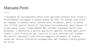 Manuela Ponti
L’esigenza di salvaguardia delle aree agricole attorno alla città è
direttamente collegata a quanto detto sul PGT; mi assumo senz’altro
un impegno in questo senso. Quanto allo strumento, però, va detto
che il PLIS (parco locale di interesse sovracomunale) deve essere il
primo passo verso l’ampliamento del sistema regionale delle aree
protette. L’obiettivo è perciò quello di operare insieme agli altri
Comuni e alla Provincia per inserire le aree indicate nel sistema
dei parchi regionali, che offrono maggiori strumenti di tutela,
anche per parare iniziative estemporanee del sindaco o della giunta
di turno.
 