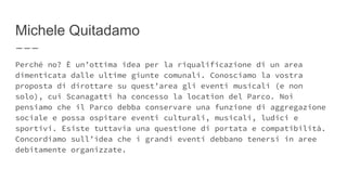 Michele Quitadamo
Perché no? È un’ottima idea per la riqualificazione di un area
dimenticata dalle ultime giunte comunali. Conosciamo la vostra
proposta di dirottare su quest’area gli eventi musicali (e non
solo), cui Scanagatti ha concesso la location del Parco. Noi
pensiamo che il Parco debba conservare una funzione di aggregazione
sociale e possa ospitare eventi culturali, musicali, ludici e
sportivi. Esiste tuttavia una questione di portata e compatibilità.
Concordiamo sull’idea che i grandi eventi debbano tenersi in aree
debitamente organizzate.
 