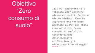 Obiettivo
“Zero
consumo di
suolo”
1)Il PGT approvato il 6
febbraio 2017 contiene
alcune criticità. Se fosse
eletto Sindaco, farebbe
approvare una Variante
parziale al PGT che abbia
come obiettivo “zero
consumo di suolo”, in
considerazione
dell’eccessiva
edificazione già
effettuata fino ad oggi?
 