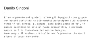 Danilo Sindoni
E’ un argomento sul quale ci siamo già impegnati come gruppo
(un nostro attivista ha attivamente partecipato alla raccolta
firme in tal senso). Il Comune, come detto anche da Voi, in
questa questione ha solo un ruolo propositivo, e pertanto
questa sarà la dimensione del nostro impegno.
Come sempre il Movimento 5 Stelle non fa promesse che non è
sicuro di poter mantenere.
 