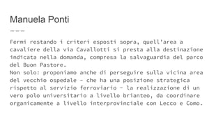 Manuela Ponti
Fermi restando i criteri esposti sopra, quell’area a
cavaliere della via Cavallotti si presta alla destinazione
indicata nella domanda, compresa la salvaguardia del parco
del Buon Pastore.
Non solo: proponiamo anche di perseguire sulla vicina area
del vecchio ospedale - che ha una posizione strategica
rispetto al servizio ferroviario - la realizzazione di un
vero polo universitario a livello brianteo, da coordinare
organicamente a livello interprovinciale con Lecco e Como.
 