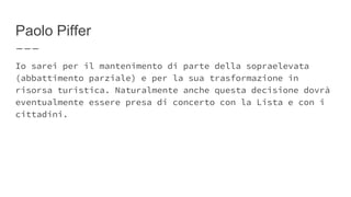 Paolo Piffer
Io sarei per il mantenimento di parte della sopraelevata
(abbattimento parziale) e per la sua trasformazione in
risorsa turistica. Naturalmente anche questa decisione dovrà
eventualmente essere presa di concerto con la Lista e con i
cittadini.
 