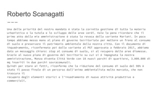 Roberto Scanagatti
Una delle priorità del nostro mandato è stata la corretta gestione di tutta la materia
urbanistica e la tutela e lo sviluppo delle aree verdi. Vale la pena ricordare che il
primo atto della mia amministrazione è stata la revoca della variante Mariani. In poco
tempo abbiamo messo mano al piano di governo territoriale per mettere un freno al consumo
di suolo e preservare il patrimonio ambientale della nostra città. Con il documento di
inquadramento, riconfermato poi dalla variante al PGT approvata a febbraio 2017, abbiamo
dato un messaggio chiaro: stop al consumo di suolo, sì al recupero delle aree dismesse.
Grazie al nuovo piano di governo del territorio su cui si è impegnata la nostra
amministrazione, Monza diventa Città Verde con 10 nuovi parchi di quartiere, 3.000.000 di
mq inseriti in due parchi sovracomunali.
Quindi per stare ai fatti, riconfermo che la riduzione del consumo di suolo del 90% è
stato il passo finale di un percorso dall’anima ambientalista molto marcata, che non
trascura il
recupero degli elementi storici e l’insediamento di nuove attività produttive e
commerciali.
 