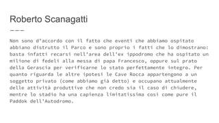 Roberto Scanagatti
Non sono d’accordo con il fatto che eventi che abbiamo ospitato
abbiano distrutto il Parco e sono proprio i fatti che lo dimostrano:
basta infatti recarsi nell’area dell’ex ippodromo che ha ospitato un
milione di fedeli alla messa di papa Francesco, oppure sul prato
della Gerascia per verificarne lo stato perfettamente integro. Per
quanto riguarda le altre ipotesi le Cave Rocca appartengono a un
soggetto privato (come abbiamo già detto) e occupano attualmente
delle attività produttive che non credo sia il caso di chiudere,
mentre lo stadio ha una capienza limitatissima così come pure il
Paddok dell’Autodromo.
 