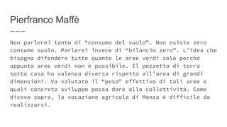 Pierfranco Maffè
Non parlerei tanto di “consumo del suolo”. Non esiste zero
consumo suolo. Parlerei invece di “bilancio zero”. L’idea che
bisogna difendere tutte quante le aree verdi solo perché
appunto aree verdi non è possibile. Il pezzetto di terra
sotto casa ha valenza diversa rispetto all’area di grandi
dimensioni. Va valutato il “peso” effettivo di tali aree e
quali concreto sviluppo possa dare alla collettività. Come
dicevo sopra, la vocazione agricola di Monza è difficile da
realizzarsi.
 
