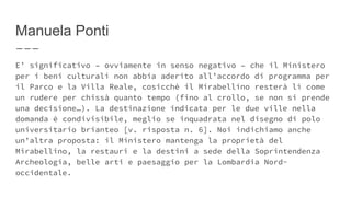 Manuela Ponti
E’ significativo – ovviamente in senso negativo – che il Ministero
per i beni culturali non abbia aderito all’accordo di programma per
il Parco e la Villa Reale, cosicchè il Mirabellino resterà lì come
un rudere per chissà quanto tempo (fino al crollo, se non si prende
una decisione…). La destinazione indicata per le due ville nella
domanda è condivisibile, meglio se inquadrata nel disegno di polo
universitario brianteo [v. risposta n. 6]. Noi indichiamo anche
un’altra proposta: il Ministero mantenga la proprietà del
Mirabellino, la restauri e la destini a sede della Soprintendenza
Archeologia, belle arti e paesaggio per la Lombardia Nord-
occidentale.
 