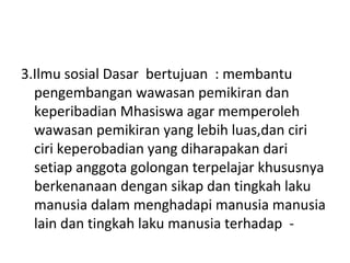 3.Ilmu sosial Dasar bertujuan : membantu
pengembangan wawasan pemikiran dan
keperibadian Mhasiswa agar memperoleh
wawasan pemikiran yang lebih luas,dan ciri
ciri keperobadian yang diharapakan dari
setiap anggota golongan terpelajar khususnya
berkenanaan dengan sikap dan tingkah laku
manusia dalam menghadapi manusia manusia
lain dan tingkah laku manusia terhadap -
 