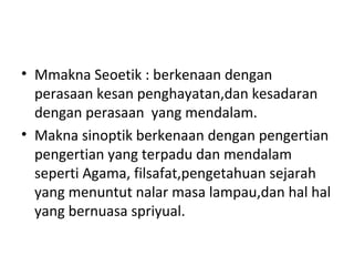• Mmakna Seoetik : berkenaan dengan
perasaan kesan penghayatan,dan kesadaran
dengan perasaan yang mendalam.
• Makna sinoptik berkenaan dengan pengertian
pengertian yang terpadu dan mendalam
seperti Agama, filsafat,pengetahuan sejarah
yang menuntut nalar masa lampau,dan hal hal
yang bernuasa spriyual.
 