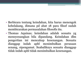 • Berbicara tentang keindahan, kita harus menengok
kebelakang, dimana pd abat 18 para filsof sudah
membicarakan permasalahan filosofis itu.
• Thomas Aquinas; keindahan adalah sesuatu yg
meneyenangkan bila dipandang. Keindahan dlm
pengertian ini mencakup kesenangan. Sesuatu
dianggap indah apbl menimbulkan perasaan
senang, sipengamat. Seabaliknya sesuatu dianggap
tidak indah apbl tidak menimbulkan kesenangan.
 