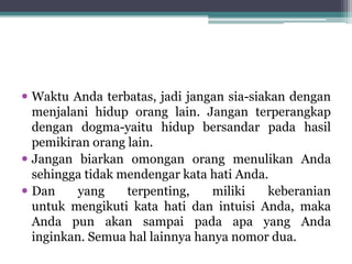  Waktu Anda terbatas, jadi jangan sia-siakan dengan
menjalani hidup orang lain. Jangan terperangkap
dengan dogma-yaitu hidup bersandar pada hasil
pemikiran orang lain.
 Jangan biarkan omongan orang menulikan Anda
sehingga tidak mendengar kata hati Anda.
 Dan yang terpenting, miliki keberanian
untuk mengikuti kata hati dan intuisi Anda, maka
Anda pun akan sampai pada apa yang Anda
inginkan. Semua hal lainnya hanya nomor dua.
 