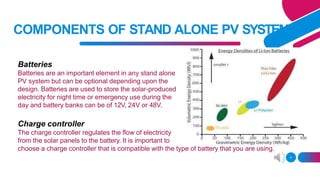 COMPONENTS OF STAND ALONE PV SYSTEM
Batteries
Batteries are an important element in any stand alone
PV system but can be optional depending upon the
design. Batteries are used to store the solar-produced
electricity for night time or emergency use during the
day and battery banks can be of 12V, 24V or 48V.
Charge controller
The charge controller regulates the flow of electricity
from the solar panels to the battery. It is important to
choose a charge controller that is compatible with the type of battery that you are using.
4
 