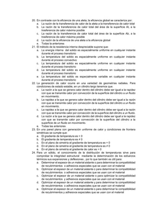 20. En contraste con la eficiencia de una aleta, la eficiencia global se caracteriza por:
a. La razón de la transferencia de calor de la aleta a la transferencia de calor total
b. La razón de la transferencia de calor total del área de la superficie At, a la
trasferencia de calor máxima posible
c. La razón de la transferencia de calor total del área de la superficie Ab, a la
trasferencia de calor máxima posible
d. La razón de la eficiencia de una aleta a la eficiencia global
e. Todas la anteriores
21. El método de la resistencia interna despreciable supone que:
a. La energía interna del solido es espacialmente uniforme en cualquier instante
durante el proceso transitorio
b. La temperatura del solido es espacialmente uniforme en cualquier instante
durante el proceso convectivo
c. La temperatura del solido es espacialmente uniforme en cualquier instante
durante el proceso transitorio
d. La temperatura del solido es especialmente uniforme en cualquier instante
durante el proceso transitorio
e. La temperatura del solido es especialmente variable en cualquier instante
durante el proceso transitorio
22. La generación de calor ocurre en una variedad de geometrías radiales. Para
condiciones de estado estable, en un cilindro largo tenemos que:
a. La razón a la que se genera calor dentro del cilindro debe ser igual a la rapidez
con que se transmite calor por convección de la superficie del cilindro a un fluido
en movimiento.
b. La rapidez a la que se genera calor dentro del cilindro debe ser igual a la razón
con que se transmite calor por convección de la superficie del cilindro a un fluido
en movimiento.
c. La rapidez a la que se genera calor dentro del cilindro debe ser igual a la razón
con que se transmite calor por convección de la superficie del cilindro a un fluido.
d. La razón a la que se genera calor dentro del cilindro debe ser igual a la rapidez
con que se transmite calor por convección de la superficie del cilindro a la
superficie de un fluido en movimiento.
e. Todas las anteriores
23. En una pared plana con generación uniforme de calor y condiciones de frontera
simétricas se cumple que:
a. El gradiente de temperatura es = 0
b. El gradiente de temperatura es ≠ 0
c. En el plano de simetría el gradiente de temperatura es = 0
d. En el plano de simetría el gradiente de temperatura es ≠ 0
e. En el plano de simetría el gradiente de calor es = 0
24. Para un sólido, el conocimiento de la distribución de temperaturas sirve para
comprobar la integridad estructural mediante la determinación de los esfuerzos
térmicos sus expansiones y deflexiones , por lo que también es útil para:
a. Determinar el espesor de un material aislante o para determinar la compatibilidad
de recubrimientos o adhesivos especiales que se usan con el material
b. Optimizar el espesor de un material aislante o para determinar la compatibilidad
de recubrimientos o adhesivos especiales que se usan con el material
c. Optimizar el espesor de un material aislante o para optimizar la compatibilidad
de recubrimientos y adhesivos especiales que se usan con el material
d. Optimizar el espesor de un material aislante y para determinar la compatibilidad
de recubrimientos o adhesivos especiales que se usan con el material
e. Optimizar el espesor de un material aislante o para determinar la compatibilidad
de recubrimientos y adhesivos especiales que se usan con el material
 