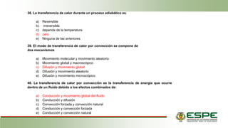 38. La transferencia de calor durante un proceso adiabático es:
a) Reversible
b) irreversible
c) depende de la temperatura
d) cero
e) Ninguna de las anteriores
39. El modo de transferencia de calor por convección se compone de
dos mecanismos
a) Movimiento molecular y movimiento aleatorio
b) Movimiento global y macroscópico
c) Difusión y movimiento global
d) Difusión y movimiento aleatorio
e) Difusión y movimiento microscópico
40. La transferencia de calor por convección es la transferencia de energía que ocurre
dentro de un fluido debido a los efectos combinados de:
a) Conducción y movimiento global del fluido
b) Conducción y difusión
c) Convección forzada y convección natural
d) Conducción y convección forzada
e) Conducción y convección natural
 