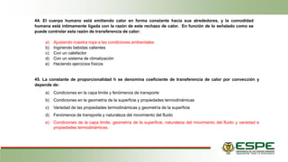 44. El cuerpo humano está emitiendo calor en forma constante hacia sus alrededores, y la comodidad
humana está íntimamente ligada con la razón de este rechazo de calor. En función de lo señalado como se
puede controlar esta razón de transferencia de calor:
a) Ajustando nuestra ropa a las condiciones ambientales
b) Ingiriendo bebidas calientes
c) Con un calefactor
d) Con un sistema de climatización
e) Haciendo ejercicios físicos
45. La constante de proporcionalidad h se denomina coeficiente de transferencia de calor por convección y
depende de:
a) Condiciones en la capa limite y fenómenos de transporte
b) Condiciones en la geometría de la superficie y propiedades termodinámicas
c) Variedad de las propiedades termodinámicas y geometría de la superficie
d) Fenómenos de transporte y naturaleza del movimiento del fluido
e) Condiciones de la capa limite, geometría de la superficie, naturaleza del movimiento del fluido y variedad e
propiedades termodinámicas.
 