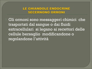  Gli ormoni sono messaggeri chimici che
trasportati dal sangue o dai fluidi
extracellulari si legano ai recettori delle
cellule bersaglio modificandone o
regolandone l’attività
 