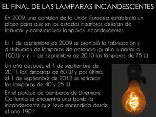 EL FINAL DE LAS LAMPARAS INCANDESCENTES
En 2009, una comisión de la Unión Europea estableció un
plazo para que en los estados miembros dejaran de
fabricar y comercializar lámparas incandescentes.
En el parque de bomberos de Livermore
California se encuentra una bombilla
incandescente que lleva encendida desde
el año 1901
El 1 de septiembre de 2009 se prohibió la fabricación y
distribución de lámparas de potencia igual o superior a
100 W y el 1 de septiembre de 2010 las lámparas de 75 W.
Un año después, el 1 de septiembre de
2011, las lámparas de 60 W y, por último,
el 1 de septiembre de 2012 se retiraron
las lámparas de 40 y 25 W
 