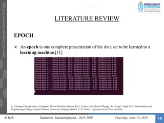 10
LITERATURE REVIEW
EPOCH
 An epoch is one complete presentation of the data set to be learned to a
learning machine.[11]
B.Tech Bachelors Research project : 2015-2019 Thursday, June 13, 2019
[11] Image Classification via Support Vector Machine Xiaowu Sun1, Lizhen Liu1, Hanshi Wang1, Wei Song1, Jingli Lu2 1 Information and
Engineering College, Capital Normal University, Beijing 100048, P. R. China 2 Agresearch Ltd, New Zealand
 