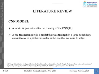 11
LITERATURE REVIEW
CNN MODEL
 A model is generated after the training of the CNN[11].
 A pre-trained model is a model that was trained on a large benchmark
dataset to solve a problem similar to the one that we want to solve.
B.Tech Bachelors Research project : 2015-2019 Thursday, June 13, 2019
[11] Image Classification via Support Vector Machine Xiaowu Sun1, Lizhen Liu1, Hanshi Wang1, Wei Song1, Jingli Lu2 1 Information and
Engineering College, Capital Normal University, Beijing 100048, P. R. China 2 Agresearch Ltd, New Zealand
 