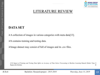 13
LITERATURE REVIEW
DATA SET
A collection of images in various categories with meta data[13].
It contains training and testing data.
Image dataset may consist of full of images and its .csv files.
B.Tech Bachelors Research project : 2015-2019 Thursday, June 13, 2019
[13] Impact of Training and Testing Data Splits on Accuracy of Time Series Forecasting in Machine Learning Ramesh Medar Vijay S.
Rajpurohit-Rashmi. B.
 