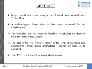 2
 Image classification model using a convolutional neural network with
Tensor Flow.
 A multi-category image data set has been considered for the
classification.
 The classifier train this proposed classifier to calculate the decision
boundary of the image dataset.
 The data in the real world is mostly in the form of unlabeled and
unstructured format. These unstructured images are need to be
classified .
 Thus CNN is introduced for image classification.
ABSTRACT
B.Tech Bachelors Research project : 2015-2019 Thursday, June 13, 2019
 