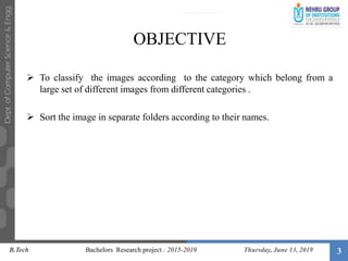 3
OBJECTIVE
 To classify the images according to the category which belong from a
large set of different images from different categories .
 Sort the image in separate folders according to their names.
B.Tech Bachelors Research project : 2015-2019 Thursday, June 13, 2019
 