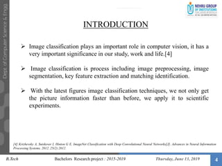 4
 Image classification plays an important role in computer vision, it has a
very important significance in our study, work and life.[4]
 Image classification is process including image preprocessing, image
segmentation, key feature extraction and matching identification.
 With the latest figures image classification techniques, we not only get
the picture information faster than before, we apply it to scientific
experiments.
INTRODUCTION
B.Tech Bachelors Research project : 2015-2019 Thursday, June 13, 2019
[4] Krizhevsky A, Sutskever I, Hinton G E. ImageNet Classification with Deep Convolutional Neural Networks[J]. Advances in Neural Information
Processing Systems, 2012, 25(2):2012.
 