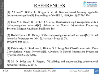 REFERENCES
Thursday, June 13, 2019 42
[1] A.LecunY, Bottou L, Bengio Y, et al. Gradient-based learning appliedto
document recognition[J]. Proceedings of the IEEE, 1998,86(11):2278-2324.
[2] Cun Y L, Boser B, Denker J S, et al. Handwritten digit recognition with a
back-propagation network[C] Advances in Neural Information Processing
Systems. Morgan Kaufmann Publishers Inc.
[3] Hecht-Nielsen R. Theory of the backpropagation neural network[M] Neural
networks for perception (Vol. 2). Harcourt Brace & Co.
1992:593-605 vol.1.
[4] Krizhevsky A, Sutskever I, Hinton G E. ImageNet Classification with Deep
Convolutional Neural Networks[J]. Advances in Neural Information Processing
Systems, 2012, 25(2):2012.
[5] M. D. Zeiler and R. Fergus, “Visualizing and understanding convolutional
networks,” in ECCV, 2014.
B.Tech Bachelors Research project : 2015-2019
 