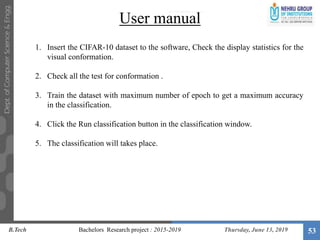 User manual
Thursday, June 13, 2019 53
1. Insert the CIFAR-10 dataset to the software, Check the display statistics for the
visual conformation.
2. Check all the test for conformation .
3. Train the dataset with maximum number of epoch to get a maximum accuracy
in the classification.
4. Click the Run classification button in the classification window.
5. The classification will takes place.
B.Tech Bachelors Research project : 2015-2019
 