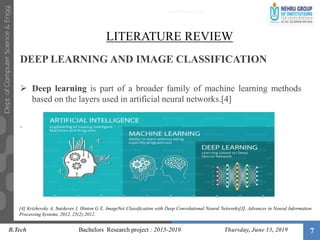 7
LITERATURE REVIEW
DEEP LEARNING AND IMAGE CLASSIFICATION
 Deep learning is part of a broader family of machine learning methods
based on the layers used in artificial neural networks.[4]
.
B.Tech Bachelors Research project : 2015-2019 Thursday, June 13, 2019
[4] Krizhevsky A, Sutskever I, Hinton G E. ImageNet Classification with Deep Convolutional Neural Networks[J]. Advances in Neural Information
Processing Systems, 2012, 25(2):2012.
 