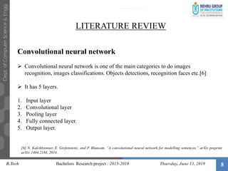 8
LITERATURE REVIEW
Convolutional neural network
 Convolutional neural network is one of the main categories to do images
recognition, images classifications. Objects detections, recognition faces etc.[6]
 It has 5 layers.
1. Input layer
2. Convolutional layer
3. Pooling layer
4. Fully connected layer.
5. Output layer.
B.Tech Bachelors Research project : 2015-2019 Thursday, June 13, 2019
[6] N. Kalchbrenner, E. Grefenstette, and P. Blunsom, “A convolutional neural network for modelling sentences,” arXiv preprint
arXiv:1404.2188, 2014.
 