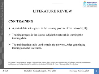 9
LITERATURE REVIEW
CNN TRAINING
 A part of data set is given to the training process of the network [11].
 Training process is the state at which the network is learning the
training data.
 The training data set is used to train the network. After completing
training a model is created.
[11] Image Classification via Support Vector Machine Xiaowu Sun1, Lizhen Liu1, Hanshi Wang1, Wei Song1, Jingli Lu2 1 Information
and Engineering College, Capital Normal University, Beijing 100048, P. R. China 2 Agresearch Ltd, New Zealand
B.Tech Bachelors Research project : 2015-2019 Thursday, June 13, 2019
 