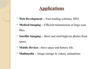 Applications
 Web Development :- Fast-loading websites, SEO.
 Medical Imaging :- Efficient transmission of large scan
files.
 Satellite Imaging :- Store and send high-res photos from
space.
 Mobile Devices :-Save space and battery life.
 Multimedia :- Image storage in videos, animations.
 