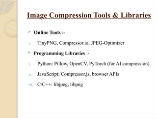 Image Compression Tools & Libraries
 Online Tools :-
i. TinyPNG, Compressor.io, JPEG-Optimizer
 Programming Libraries :-
i. Python: Pillow, OpenCV, PyTorch (for AI compression)
ii. JavaScript: Compressor.js, browser APIs
iii. C/C++: libjpeg, libpng
 