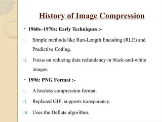History of Image Compression
 1960s–1970s: Early Techniques :-
I. Simple methods like Run-Length Encoding (RLE) and
Predictive Coding.
II. Focus on reducing data redundancy in black-and-white
images.
 1996: PNG Format :-
I. A lossless compression format.
II. Replaced GIF; supports transparency.
III. Uses the Deflate algorithm.
 
