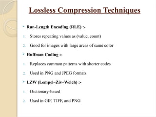 Lossless Compression Techniques
 Run-Length Encoding (RLE) :-
1. Stores repeating values as (value, count)
2. Good for images with large areas of same color
 Huffman Coding :-
1. Replaces common patterns with shorter codes
2. Used in PNG and JPEG formats
 LZW (Lempel–Ziv–Welch) :-
1. Dictionary-based
2. Used in GIF, TIFF, and PNG
 